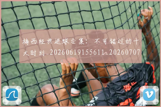 梅西经典进球合集：不可错过的十大时刻_20260619155611_20260707145111
