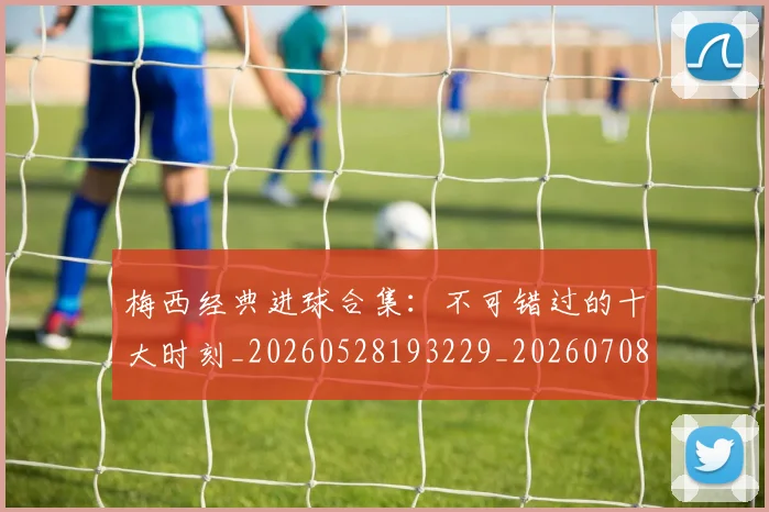 梅西经典进球合集：不可错过的十大时刻_20260528193229_20260708190046