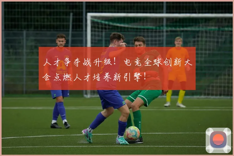 人才争夺战升级！电竞全球创新大会点燃人才培养新引擎！
