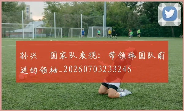 孙兴慜国家队表现：带领韩国队前进的领袖_20260703233246